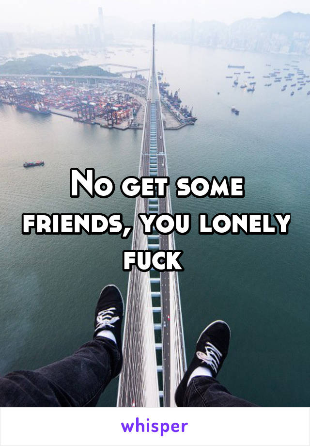 No get some friends, you lonely fuck 