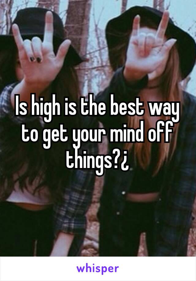 Is high is the best way to get your mind off things?¿