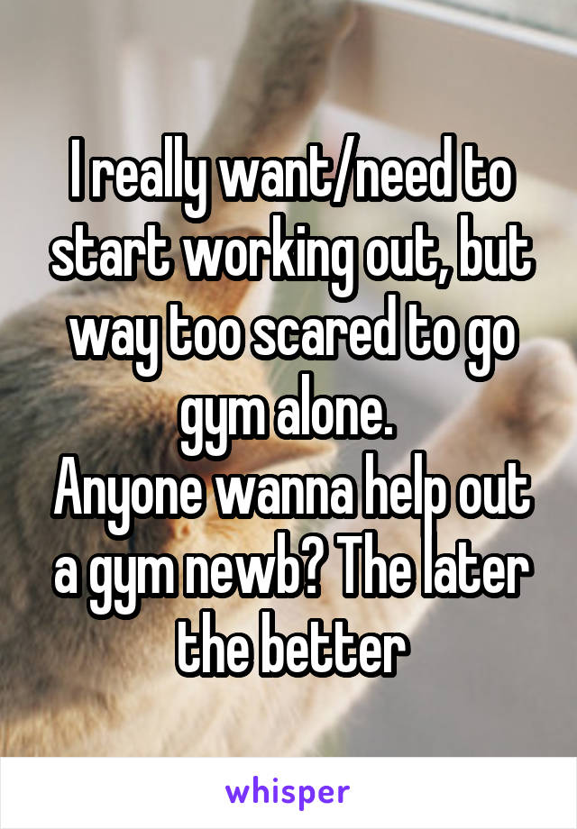 I really want/need to start working out, but way too scared to go gym alone. 
Anyone wanna help out a gym newb? The later the better