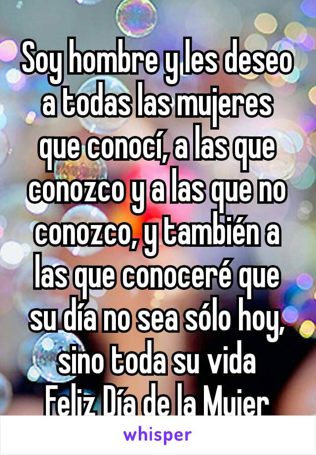 Soy hombre y les deseo a todas las mujeres que conocí, a las que conozco y a las que no conozco, y también a las que conoceré que su día no sea sólo hoy, sino toda su vida
Feliz Día de la Mujer