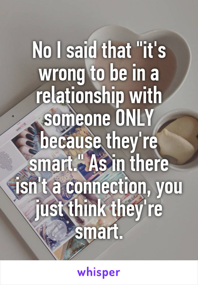 No I said that "it's wrong to be in a relationship with someone ONLY because they're smart." As in there isn't a connection, you just think they're smart.