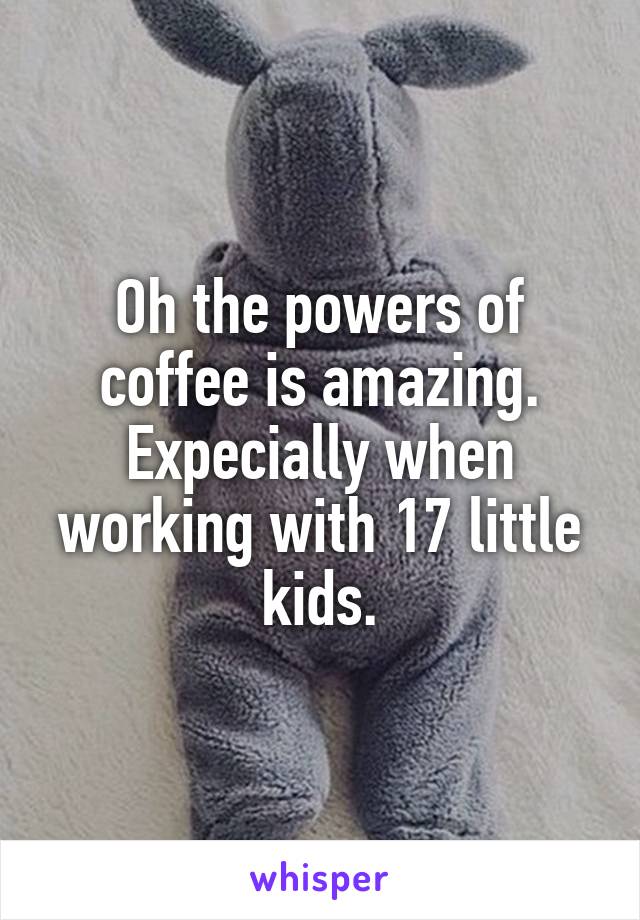 Oh the powers of coffee is amazing. Expecially when working with 17 little kids.