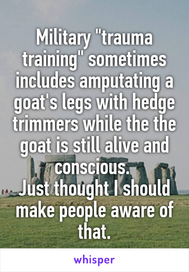 Military "trauma training" sometimes includes amputating a goat's legs with hedge trimmers while the the goat is still alive and conscious. 
Just thought I should make people aware of that.