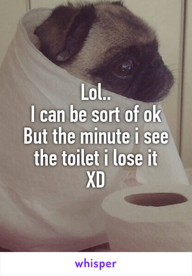 Lol..
I can be sort of ok
But the minute i see the toilet i lose it
XD