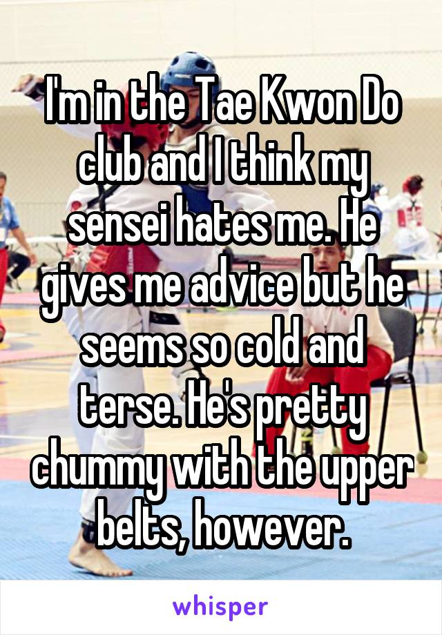 I'm in the Tae Kwon Do club and I think my sensei hates me. He gives me advice but he seems so cold and terse. He's pretty chummy with the upper belts, however.