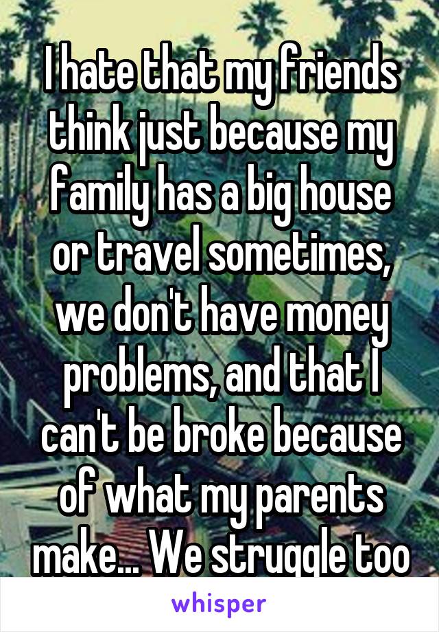 I hate that my friends think just because my family has a big house or travel sometimes, we don't have money problems, and that I can't be broke because of what my parents make... We struggle too