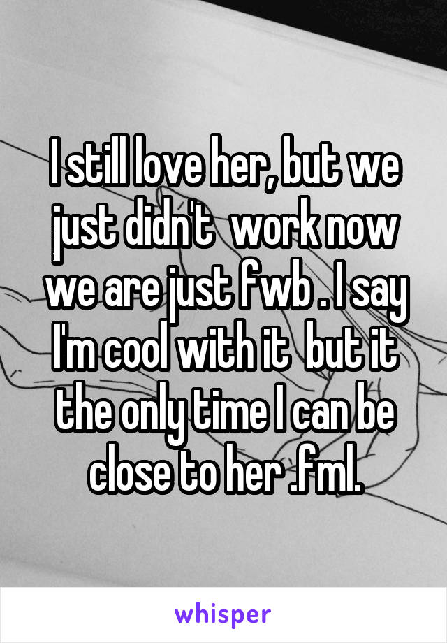 I still love her, but we just didn't  work now we are just fwb . I say I'm cool with it  but it the only time I can be close to her .fml.