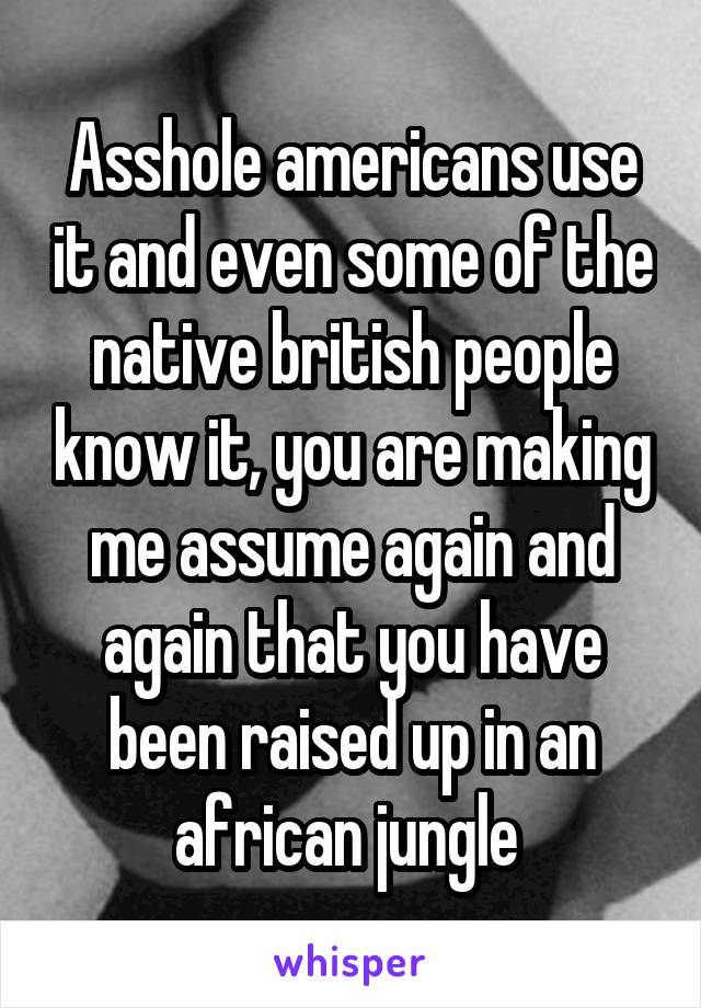 Asshole americans use it and even some of the native british people know it, you are making me assume again and again that you have been raised up in an african jungle 