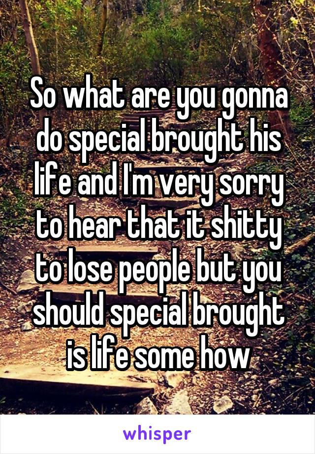 So what are you gonna do special brought his life and I'm very sorry to hear that it shitty to lose people but you should special brought is life some how