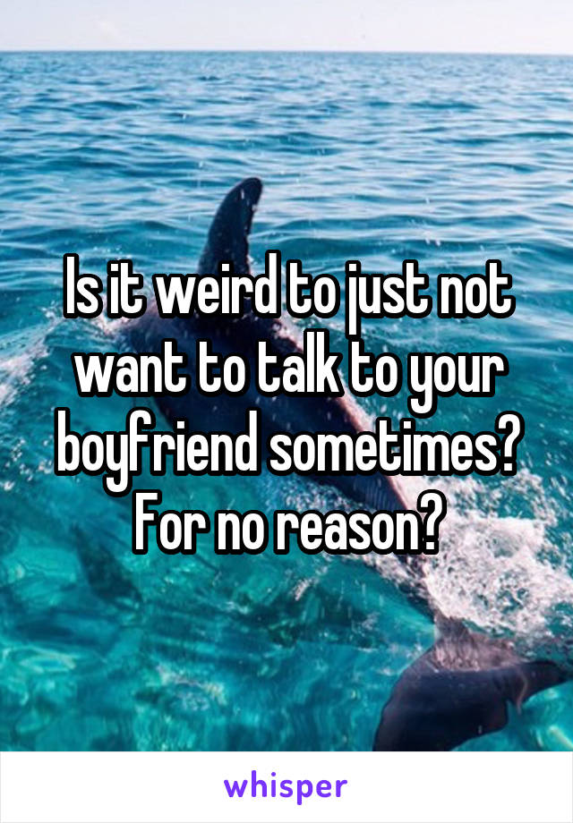 Is it weird to just not want to talk to your boyfriend sometimes? For no reason?