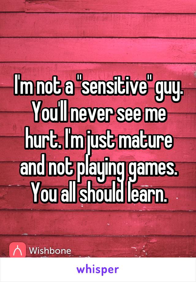 I'm not a "sensitive" guy. You'll never see me hurt. I'm just mature and not playing games. You all should learn.