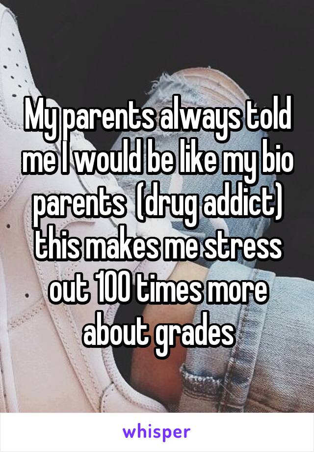 My parents always told me I would be like my bio parents  (drug addict) this makes me stress out 100 times more about grades