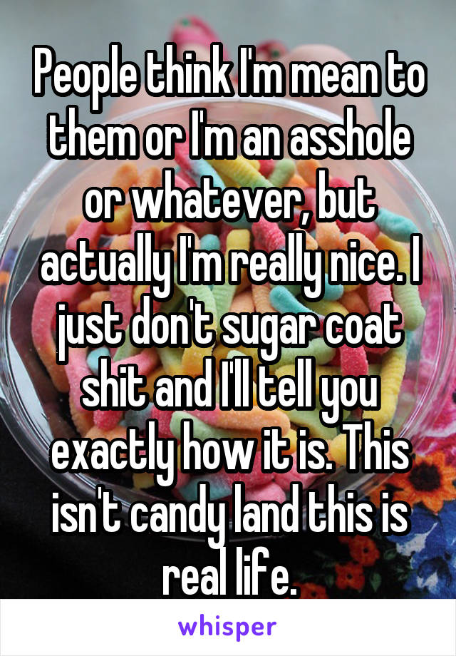 People think I'm mean to them or I'm an asshole or whatever, but actually I'm really nice. I just don't sugar coat shit and I'll tell you exactly how it is. This isn't candy land this is real life.