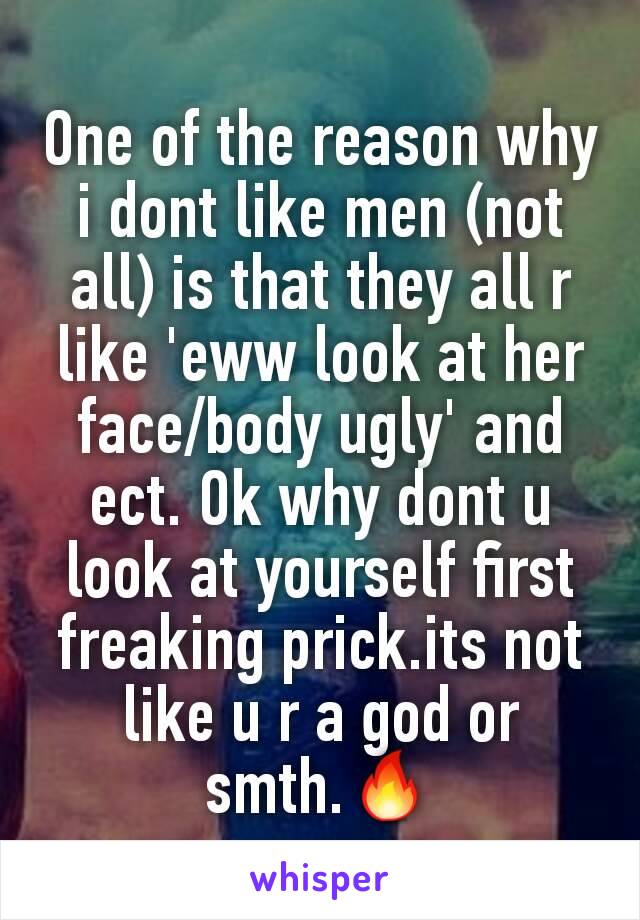 One of the reason why i dont like men (not all) is that they all r like 'eww look at her face/body ugly' and ect. Ok why dont u look at yourself first freaking prick.its not like u r a god or smth.🔥