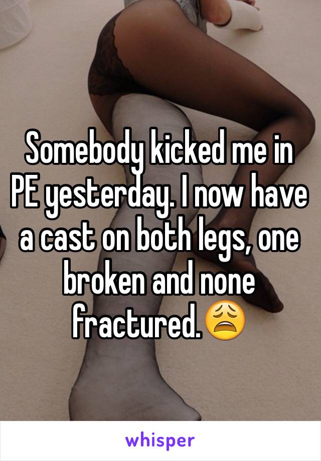 Somebody kicked me in PE yesterday. I now have a cast on both legs, one broken and none fractured.😩