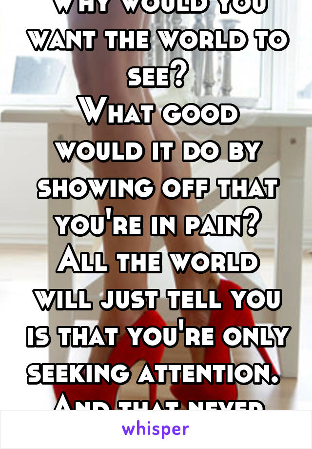 Why would you want the world to see?
What good would it do by showing off that you're in pain?
All the world will just tell you is that you're only seeking attention. 
And that never solves a thing 