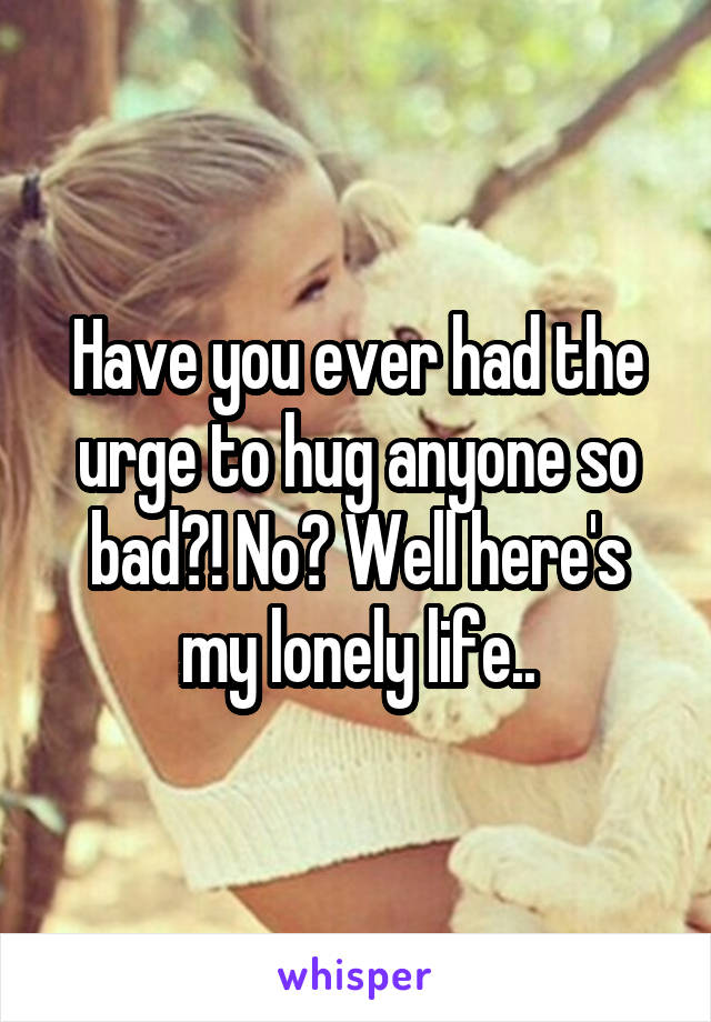 Have you ever had the urge to hug anyone so bad?! No? Well here's my lonely life..