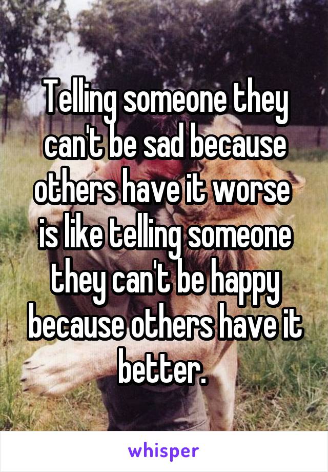 Telling someone they can't be sad because others have it worse  is like telling someone they can't be happy because others have it better. 