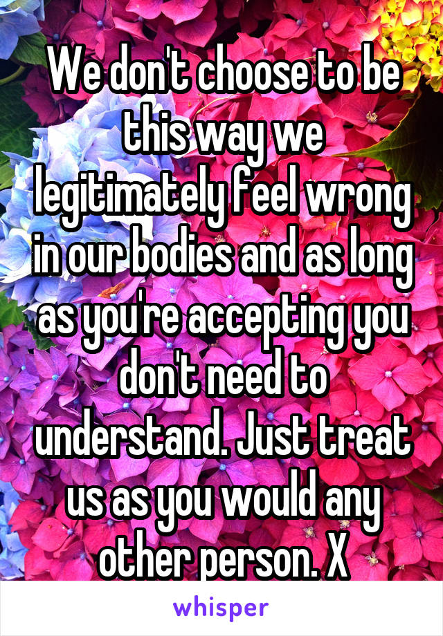 We don't choose to be this way we legitimately feel wrong in our bodies and as long as you're accepting you don't need to understand. Just treat us as you would any other person. X