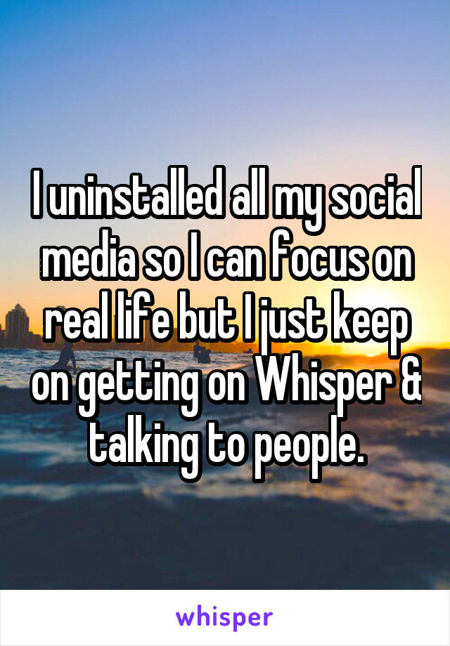 I uninstalled all my social media so I can focus on real life but I just keep on getting on Whisper & talking to people.