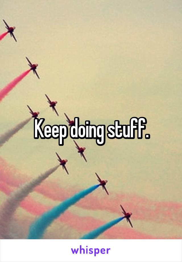 Keep doing stuff.