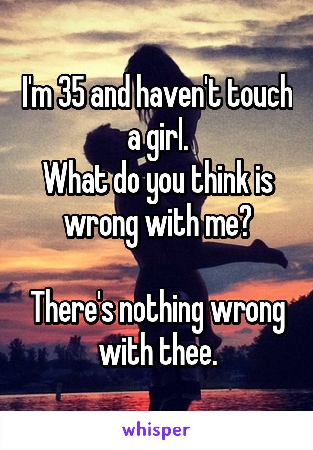 I'm 35 and haven't touch a girl.
What do you think is wrong with me?

There's nothing wrong with thee.