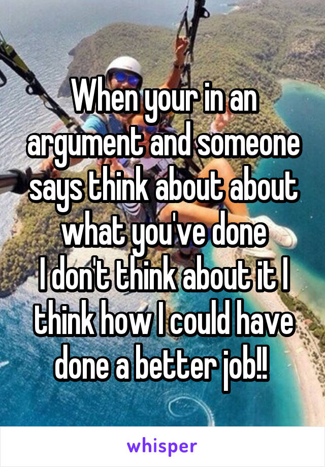 When your in an argument and someone says think about about what you've done
I don't think about it I think how I could have done a better job!! 