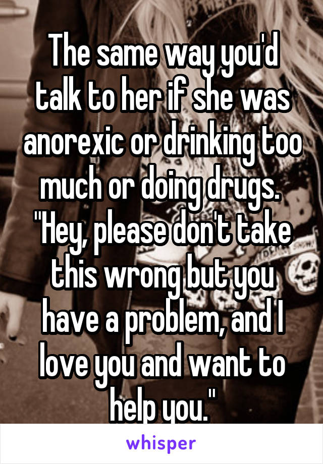 The same way you'd talk to her if she was anorexic or drinking too much or doing drugs. 
"Hey, please don't take this wrong but you have a problem, and I love you and want to help you."