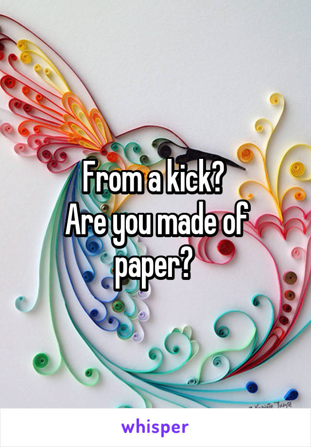 From a kick? 
Are you made of paper? 