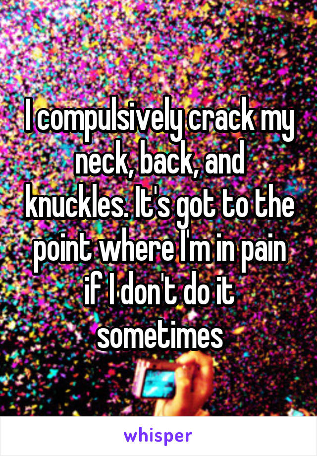 I compulsively crack my neck, back, and knuckles. It's got to the point where I'm in pain if I don't do it sometimes