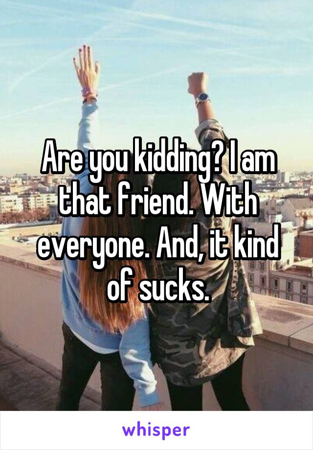 Are you kidding? I am that friend. With everyone. And, it kind of sucks.