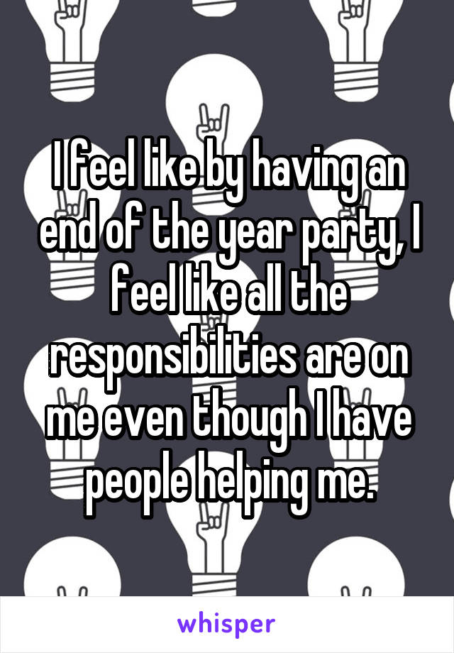 I feel like by having an end of the year party, I feel like all the responsibilities are on me even though I have people helping me.