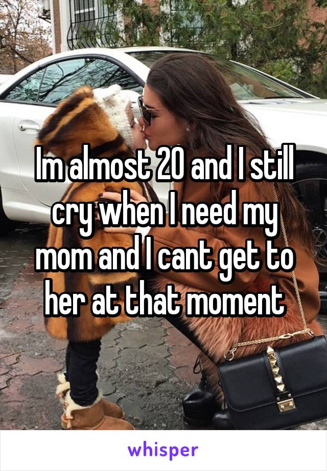 Im almost 20 and I still cry when I need my mom and I cant get to her at that moment