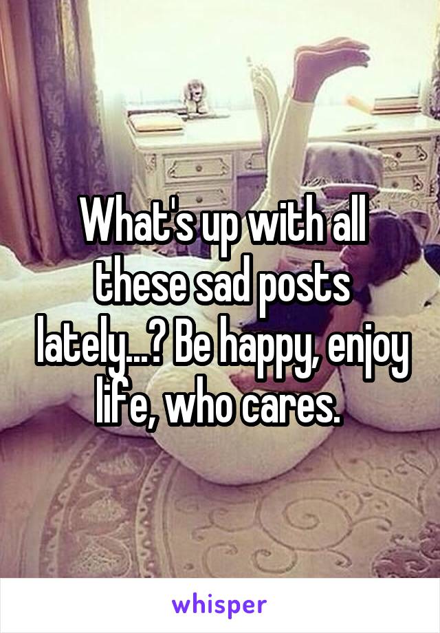 What's up with all these sad posts lately...? Be happy, enjoy life, who cares. 