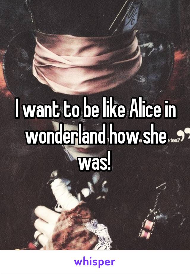 I want to be like Alice in wonderland how she was! 