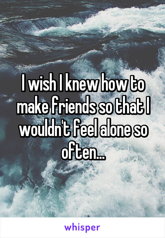 I wish I knew how to make friends so that I wouldn't feel alone so often...