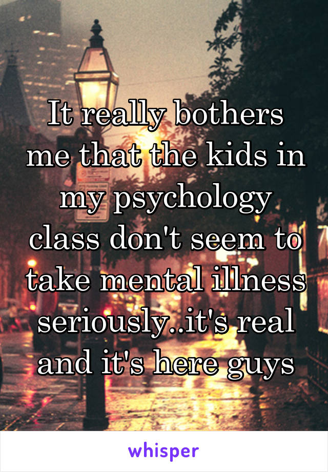 It really bothers me that the kids in my psychology class don't seem to take mental illness seriously..it's real and it's here guys