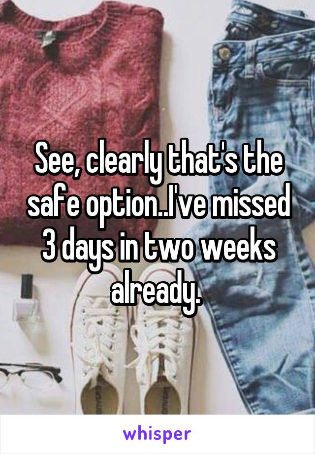 See, clearly that's the safe option..I've missed 3 days in two weeks already. 