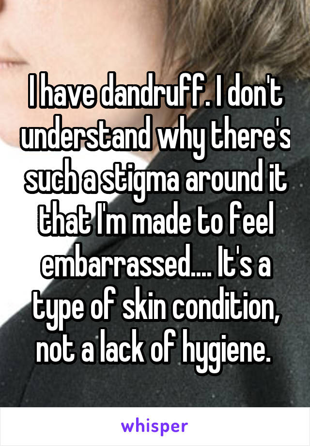 I have dandruff. I don't understand why there's such a stigma around it that I'm made to feel embarrassed.... It's a type of skin condition, not a lack of hygiene. 