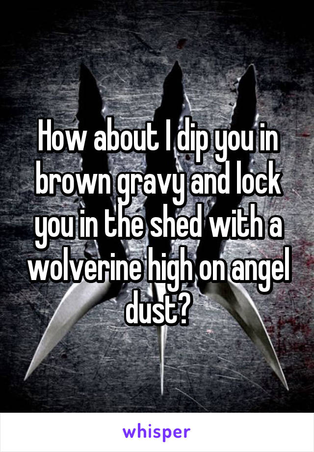 How about I dip you in brown gravy and lock you in the shed with a wolverine high on angel dust?