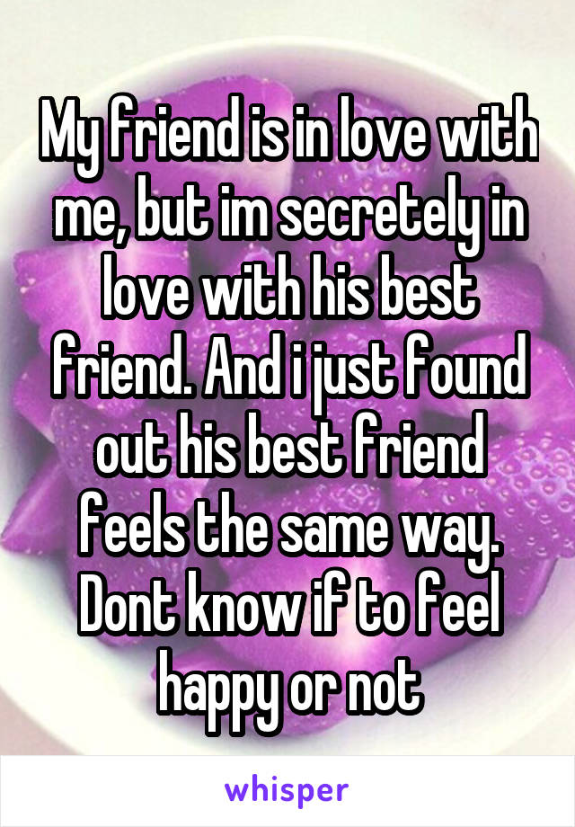 My friend is in love with me, but im secretely in love with his best friend. And i just found out his best friend feels the same way. Dont know if to feel happy or not