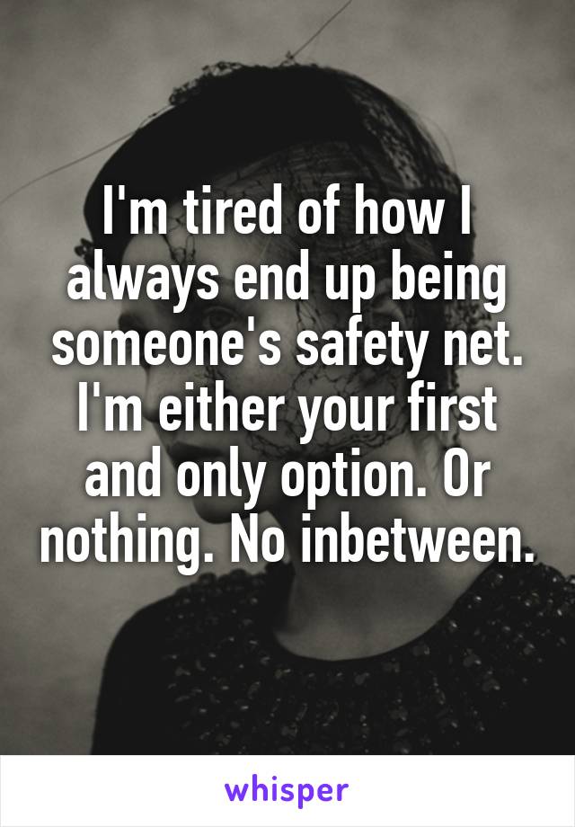 I'm tired of how I always end up being someone's safety net. I'm either your first and only option. Or nothing. No inbetween. 