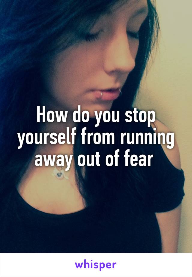 How do you stop yourself from running away out of fear 