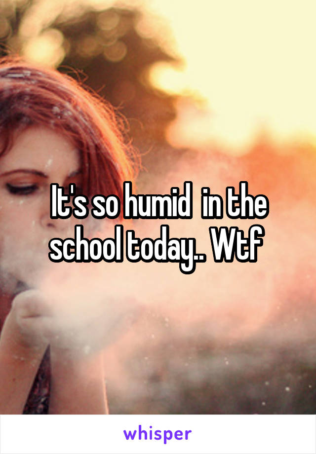 It's so humid  in the school today.. Wtf 