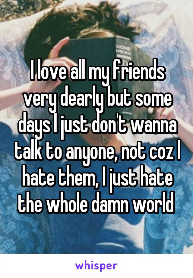 I love all my friends very dearly but some days I just don't wanna talk to anyone, not coz I hate them, I just hate the whole damn world 