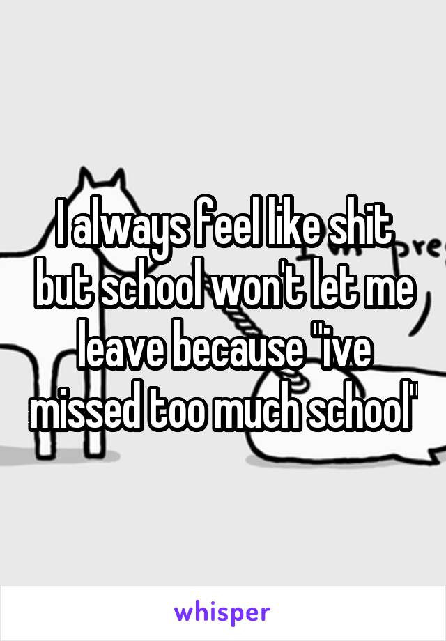 I always feel like shit but school won't let me leave because "ive missed too much school"