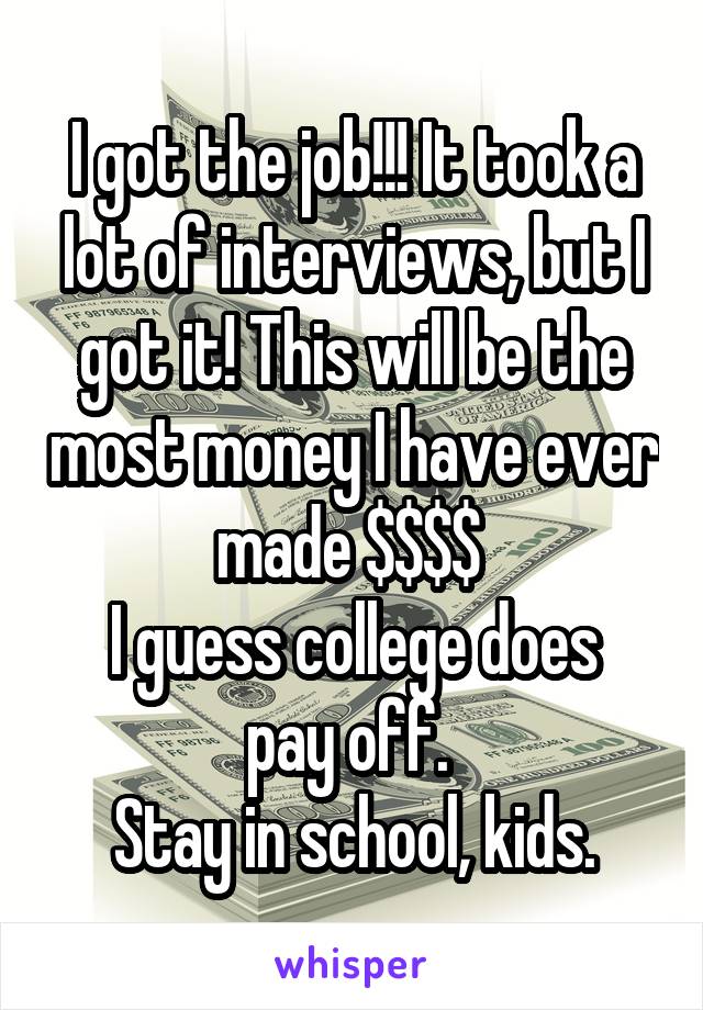 I got the job!!! It took a lot of interviews, but I got it! This will be the most money I have ever made $$$$ 
I guess college does pay off. 
Stay in school, kids.