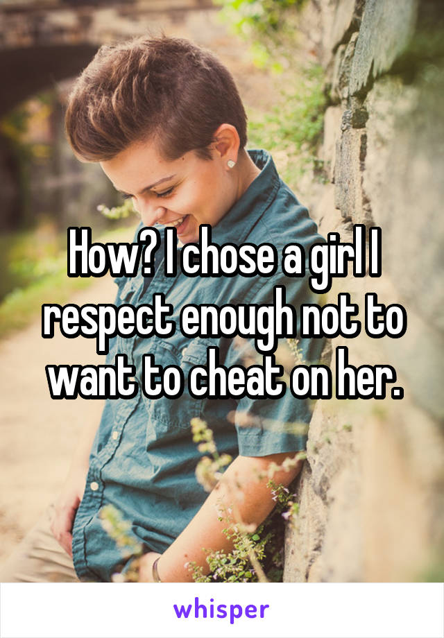 How? I chose a girl I respect enough not to want to cheat on her.