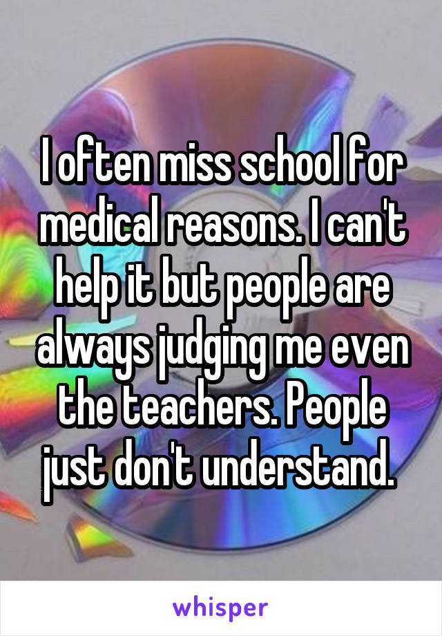 I often miss school for medical reasons. I can't help it but people are always judging me even the teachers. People just don't understand. 