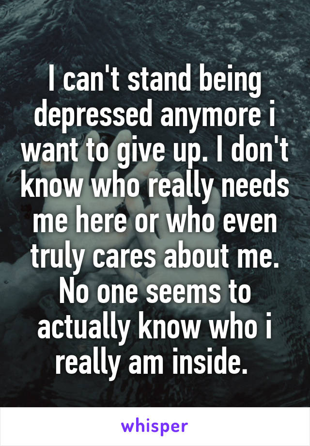 I can't stand being depressed anymore i want to give up. I don't know who really needs me here or who even truly cares about me. No one seems to actually know who i really am inside. 